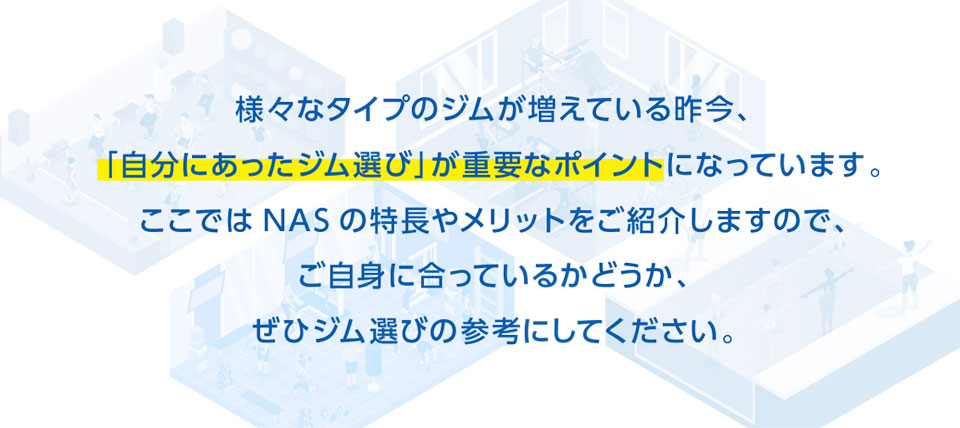 様々なタイプのジムが増えている昨今、自分にあったジム選びが重要なポイントになっています。ここではNASの特長やメリットをご紹介しますので、ご自身に合っているかどうか、ぜひジム選びの参考にしてください。