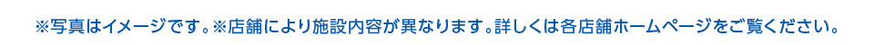 写真はイメージです。店舗により施設内容が異なります。詳しくは各店舗ホームページをご覧ください。