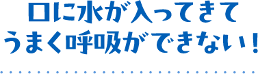 口に水が入ってきてうまく呼吸ができない！