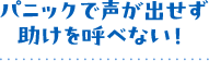 パニックで声が出せず助けを呼べない！