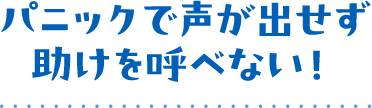 パニックで声が出せず助けを呼べない！